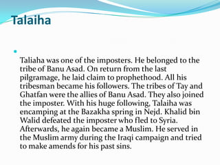 Talaiha


    Taliaha was one of the imposters. He belonged to the
    tribe of Banu Asad. On return from the last
    pilgramage, he laid claim to prophethood. All his
    tribesman became his followers. The tribes of Tay and
    Ghatfan were the allies of Banu Asad. They also joined
    the imposter. With his huge following, Talaiha was
    encamping at the Bazakha spring in Nejd. Khalid bin
    Walid defeated the imposter who fled to Syria.
    Afterwards, he again became a Muslim. He served in
    the Muslim army during the Iraqi campaign and tried
    to make amends for his past sins.
 