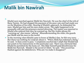 Malik bin Nawirah

  Khalid next marched against Malik bin Nawirah. He was the chief of the trib of
  Banu Tamim. He had stopped the payment of the poor-rate and had made war
  on the Muslims of his tribe. Hearing of Khalid's approach, he disbanded his
  men. Khalid put him and his men under arrest. The night happened to be
  unusually cold and the prisoners started shivering. The matter was reported to
  Khalid who ordered that they be warmed up. But the Arabic phrase for
  "warming up" also means "salying". Misunderstanding the order, the guards
  put Malik and his men to the sword.
 In the morning when Khalid came to know of Maliks's fate, he felt very sorry.
  But there was nothing he could do about it. "When Allah has ordained a thing,"
  he said, "it does come to pass." Complaints reached the Caliph that Khalid had
  not acted on his instructions in this particular case. There was a demand that
  Khalid be punished for the hasty act. Abu Bakr himself paid bloodmoney for
  Malik bin Nawirah. "Khalid is the sword of Allah," he said. "This sword has
  flashed against the disbelievers. Who am I to make it disappear?"
 