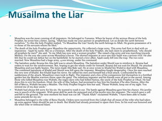 Musailma the Liar

    Musailma was the most cunning of all imposters. He belonged to Yamama. When he learnt of the serious illness of the holy
    Prophet, he wrote him a letter, saying, "Allah has made me your partner in prophethood. Let us divide the earth between
    ourselves." To this the holy Prophet replied, "To Musailma the Liar! Surely the earth belongs to Allah. He grants possession of it
    to those of His servants whom He likes."
   The death of the holy Prophet gave Musailma the oppurtunity. He collected a large army. This army had first to deal with an
    impostress - Sajah by name. She ws a Christian. After the death of the holy Prophet, she laid claim to prophethood, "why should
    all prophets be men?" she said. "In me Allah has now sent a woman prophet." She raised a big army and was marching towards
    Medina. On the way she came across Musailma's forces. The shrewd imposter at once saw that Sajah was a serious rival. He also
    felt that he could not defeat her on the battlefield. So he started a love affair, Sajah easily fell into the trap. The two were
    married. Now Musailma had a huge army, 4,000 strong, under his command.
   The battalion under Ikrama bin Abu Jahl was to attack Musailma. The battalion under Shurjil was to reinforce it. Ikrama had
    orders to wait for the reinforcement. But, hoping to get the whole credit for himself, Ikrama did not wait for Shurjil. He attacked
    Musailma and was badly beaten. The news made Abu Bakr sad. He at once wrote to Khalid bin Walid to deal with Musailma.
    The combined battalions of Khalid and Shurjil now fell upon the imposter. Musailma fought desperatley. Once his men reached
    the very tent of Khalid. But Khalid kept his nerve. He rallied his men and himself led a final attack. Confounded by the
    suddenness of the attack, Musailma's men took to flight. The imposter and a few of his companions hid themselves in a fortified
    garden but the Muslim warriors threw open the gates. The infamous imposter and his friends were all put to the sword. Among
    those who killed Musailma was Wahshi, the negro slave who had killed Hamza, the uncle of the holy Prophet at Ohud. He had
    done this to win his freedom. Hind, the wife of Abu Sufyan, had promised to buy him his freedom if he slew Hamza. After the
    fall of Mecca, Wahshi became a Muslim. The Holy Prophet forgave him but said, "Please Wahshi, keep out of my sight. You
    remind me of my dear uncle."
   Wahshi had always felt sorry for his sin. He wanted to wash it out. The battle against Musailma gave him his chance. His javelin
    was in search of the imposter. With great skill he sank the poisoned end of his javelin into the imposter. The wretch gave a yell
    and fell to the ground. The next moment his head was cut off. "Thank Allah!" exclaimed Wahshi, "I have been able to make
    some amends for my sin."
   Musailma belonged to the tribe of Banu Hanifa. Orders were received from the Caliph that all mean of the tribe who had taken
    up arms against Islam should be put to death. But Khalid had already promised to spare their lives. So his wod was honored and
    the whol tribe re-imbraced Islam.
 