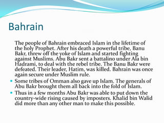 Bahrain
  The people of Bahrain embraced Islam in the lifetime of
  the holy Prophet. After his death a powerful tribe, Banu
  Bakr, threw off the yoke of Islam and started fighting
  against Muslims. Abu Bakr sent a battalino under Ala bin
  Hadrami, to deal with the rebel tribe. The Banu Bakr were
  defeated. Their leader, Hatim, was killed. Bahrain was once
  again secure under Muslim rule.
 Some tribes of Omman also gave up Islam. The generals of
  Abu Bakr brought them all back into the fold of Islam.
 Thus in a few months Abu Bakr was able to put down the
  country-wide rising caused by imposters. Khalid bin Walid
  did more than any other man to make this possible.
 