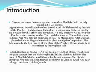 Introduction
   "No one has been a better companion to me than Abu Bakr," said the holy
                           Prophet in his last sermon.
  A great reward indeed! Abu Bakr had earned it. All his life he stood by the side
   of the Prophet. He did not care for his life. He did not care for his riches. He
  did not care for what others said about him. His only ambition was to serve the
    Prophet more than anyone else. The cost did not matter. The ambition was
  fulfilled. And Abu Bakr got his reward in full. The Messenger of Allah was well
    pleased with him. He gave him the first place among the Companions. Abu
  Bakr was to be the first man to fill the place of the Prophet. He was also to lie in
                          eternal rest by the prophet's side.

 Hadrat Abu Bakr, as-Siddiq, (R.A.) was born in 573 A.D. at Mecca. Thus he was
  two years younger than the Holy Prophet (Sallallahu 'alaihi wa Sallam). The
  name of Abu Bakr's father was Uthman, but he was known as Abu Qahafa.
  Salma was Abu Bakr's mother. She was also known as Umm-ul-Khair. Abu Bakr
  belonged to a branch of the Quraish.
 