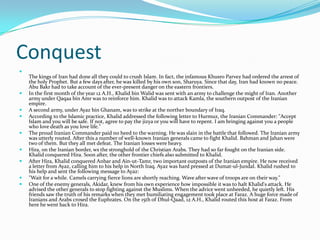 Conquest

    The kings of Iran had done all they could to crush Islam. In fact, the infamous Khusro Parvez had ordered the arrest of
    the holy Prophet. But a few days after, he was killed by his own son, Sharuya. Since that day, Iran had known no peace.
    Abu Bakr had to take account of the ever-present danger on the eastern frontiers.
   In the first month of the year 12 A.H., Khalid bin Walid was sent with an army to challenge the might of Iran. Another
    army under Qaqaa bin Amr was to reinforce him. Khalid was to attack Kamla, the southern outpost of the Iranian
    empire.
   A second army, under Ayaz bin Ghanam, was to strike at the norther boundary of Iraq.
   According to the Islamic practice, Khalid addressed the following letter to Hurmuz, the Iranian Commander: "Accept
    Islam and you will be safe. If not, agree to pay the jizya or you will have to repent. I am bringing against you a people
    who love death as you love life."
   The proud Iranian Commander paid no heed to the warning. He was slain in the battle that followed. The Iranian army
    was utterly routed. After this a number of well-known Iranian generals came to fight Khalid. Bahman and Jahan were
    two of them. But they all met defeat. The Iranian losses were heavy.
   Hira, on the Iranian border, ws the stronghold of the Christian Arabs. They had so far fought on the Iranian side.
    Khalid conquered Hira. Soon after, the other frontier chiefs also submitted to Khalid.
   After Hira, Khalid conquered Anbar and Ain-ut-Tamr, two important outposts of the Iranian empire. He now received
    a letter from Ayaz, calling him to his help in North Iraq. Ayaz was hard pressed at Dumat-ul-Jundal. Khalid rushed to
    his help and sent the following message to Ayaz:
   "Wait for a while. Camels carrying fierce lions are shortly reaching. Wave after wave of troops are on their way."
   One of the enemy generals, Akidar, knew from his own experience how impossible it was to halt Khalid's attack. He
    advised the other generals to stop fighting against the Muslims. When the advice went unheeded, he quietly left. His
    friends saw the truth of his remarks when they met humiliating engagement took place at Faraz. A huge force made of
    Iranians and Arabs crosed the Euphrates. On the 15th of Dhul-Qaad, 12 A.H., Khalid routed this host at Faraz. From
    here he went back to Hira.
 