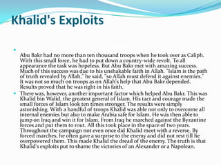 Khalid's Exploits

  Abu Bakr had no more than ten thousand troops when he took over as Caliph.
  With this small force, he had to put down a country-wide revolt. To all
  appearance the task was hopeless. But Abu Bakr met with amazing success.
  Much of this success was due to his unshakable faith in Allah. "Islam is the path
  of truth revealed by Allah," he said, "so Allah must defend it against enemies."
  It was not so much on troops as on Allah's help that Abu Bakr depended.
  Results proved that he was right in his faith.
 There was, however, another important factor which helped Abu Bakr. This was
  Khalid bin Walid, the greatest general of Islam. His tact and courage made the
  small forces of Islam look ten times stronger. The results were simply
  astonishing. With a handful of troops Khalid was able not only to overcome all
  internal enemies but also to make Arabia safe for Islam. He was then able to
  jump on Iraq and win it for Islam. From Iraq he marched against the Byzantine
  forces and put them to rout. All this took place in the space of two years.
  Throughout the campaign not even once did Khalid meet with a reverse. By
  forced marches, he often gave a surprise to the enemy and did not rest till he
  overpowered them. This made Khalid the dread of the enemy. The truth is that
  Khalid's exploits put to shame the victories of an Alexander or a Napolean.
 