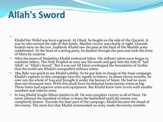 Allah's Sword

  Khalid bin Walid was born a general. At Ohud, he fought on the side of the Quraish. It
  was he who turned the tide of that battle. Muslim victory was clearly in sight. Quraish
  leaders were on the run. Suddenly Khalid saw the pass at the back of the Muslim army
  undefended. At the head of a strong party, he dashed through the pass and took the army
  of Islam by surprise.
 After the peace of Hudaibiya Khalid embraced Islam. His military talent soon began to
  outshine others. The Holy Prophet at once saw his worth and gave him the title of "Saif
  Allah" or "Allah's Sword." But it was not till Islam overleaped the boundaries of Arabia
  that the world saw Khalid's unequalled military talent.
 Abu Bakr was quick to see Khalid's ability. So he put him in charge of the Iraqi campaign.
  Khalid's exploits in this campaign have few equals in history. In about eleven months, he
  over-ran the whole of Iraq and brought it under the banner of Islam. He had no more
  than ten thousand men. With this small force he defeated hosts twenty times as big.
  These hosts had superior arms and equipment. But Khalid knew how to win with smaller
  numbers and inferior arms.
 In Iraq Khalid fought fifteen battles in all. He won complete victory in all of them. He
  never allowed the standard of Islam to leave the battlefield until the enemy was
  completely beaten. Towards the later part of the campaign, Khalid became the dread of
  the enemy. The mere fact that Khalid commanded an army made the enemy tremble.
 