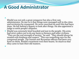 A Good Administrator


  Khalid was not only a great conqueror but also a first-rate
  administrator. He saw to it that things were managed well in the cities
  and territories he conquered. He never marched on until this had been
  done. He left behind a deputy to look after things. He also appointed a
  judge to settle people's disputes.
 Khalid was extremely kind hearded and just to the people. His army
  had strict orders not to do any harm to farmers and other civilians.
  "They are the real strength of society," he said. "They should always be
  treated with kindness and respect." This was something new for the
  conquered people. The Iranian and Byzantine officers had been very
  hard on them. Khalid's treatment won their hearts. So much so that
  they came to hate their old masters.

 
