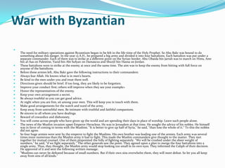 War with Byzantian

    The need for military operations against Byzantium began to be felt in the life-time of the Holy Prophet. So Abu Bakr was bound to do
    something about this danger. In the year 13 A.H., he prepared a big army and divided it into four battalions. Each battalion was put under a
    separate commander. Each of them was to strike at a different point on the Syrian border. Abu Obaida bin Jarrah was to march on Hims, Amr
    bin al-Aas on Palestine, Yazid bin Abi Sufyan on Damascus and Shurjil bin Hasna on Jordan.
   These battalions were to strike at the enemy at once and the same time. The aim was to keep the enemy from hitting with full force on
    anyone of the battalions.
   Before these armies left, Abu Bakr gave the following instructions to their commanders:
   Always fear Allah. He knows what is in men's hearts.
   Be kind to the men under you and treat them well.
   Directions given should be brief. If too long, they are likely to be forgotten.
   Improve your conduct first; others will improve when they see your example>
   Honor the representatives of the enemy.
   Keep your own arrangement a secret.
   Be always truthful so you can get good advice.
   At night when you are free, sit among your men. This will keep you in touch with them.
   Make good arrangements for the watch and ward of the army.
   Keep away from untruthful men. Be intimate with truthful and faithful companions.
   Be sincere to all whom you have dealings.
   Beward of cowardice and dishonesty.
   You will come across people who have given up the world and are spending their days in place of worship. Leave such people alone.
   The news of the Muslim invasion upset Emperor Heracleus. He was in Jerusalem at that time. He sought the advice of his nobles. He himself
    was in favor of coming to terms with the Muslims. "It is better to give up half of Syria," he said, "than lose the whole of it." To this the nobles
    did not agree.
   So four huge armies were sent by the emperor to fight the Muslims. His own brother was leading one of the armies. Each army was several
    times more numerous than the Muslim army it had to fight. This made the Muslim commanders give thought to the matter. They met
    together for mutual counsel. One of them pinpointed the folly of fighting separately. "We will be crushed under the sheer weight of
    numbers," he said, "if we fight separately." The other generals saw the point. They agreed upon a plan to merge the four battalions into a
    single army. Thus, they thought, the Muslim army would stop looking too small in its own eyes. They informed the Caliph of their decision.
    He approved of it and sent the following written message:
   "Muslims can never be defeated because of small numbers. But if their own sins overwhelm them, they will meet defeat. So let you all keep
    away from sins of all kinds."
 