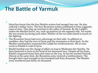 The Battle of Yarmuk

  Heraclius learnt that the four Muslim armies had merged into one. He also
  ordered a smiliar move. The four Byzantine armies combined to fomr a gigantic
  mass of men. They dug up trenches in the valley of Yarmuk. By the Caliph's
  orders the Muslim forces, too, took up position on the opposite side. For weeks
  the two armies lay facing each other. Neither of the two sides dared to touch on
  the fighting.
 The Byzantine forces had every advantage on their side. In addition to
  numbers, they had the river in front and the mountains at their back. So the
  Muslim commanders requested the Caliph for reinforcements. HE at once
  wrote to Khalid to rush to Syria.
 Khalid handed over the charge of affairs in Iraq to Muthanna bin Haritha. He
  then hastened to Syria at the head of ten thousand men. Despite all his haste,
  Khalid conquered many forts and cities on the way. At last he reached Yarmuk.
  Almost at the same time, the Byzantine army received a reinforcement. The
  brought their total strength to two hundred and forty thousand. The Muslim
  army numbered just thirty-six thousand.

 