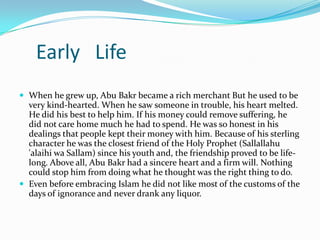 Early Life
 When he grew up, Abu Bakr became a rich merchant But he used to be
  very kind-hearted. When he saw someone in trouble, his heart melted.
  He did his best to help him. If his money could remove suffering, he
  did not care home much he had to spend. He was so honest in his
  dealings that people kept their money with him. Because of his sterling
  character he was the closest friend of the Holy Prophet (Sallallahu
  'alaihi wa Sallam) since his youth and, the friendship proved to be life-
  long. Above all, Abu Bakr had a sincere heart and a firm will. Nothing
  could stop him from doing what he thought was the right thing to do.
 Even before embracing Islam he did not like most of the customs of the
  days of ignorance and never drank any liquor.
 