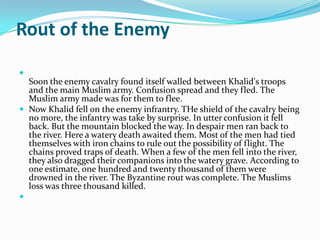 Rout of the Enemy


  Soon the enemy cavalry found itself walled between Khalid's troops
  and the main Muslim army. Confusion spread and they fled. The
  Muslim army made was for them to flee.
 Now Khalid fell on the enemy infrantry. THe shield of the cavalry being
  no more, the infantry was take by surprise. In utter confusion it fell
  back. But the mountain blocked the way. In despair men ran back to
  the river. Here a watery death awaited them. Most of the men had tied
  themselves with iron chains to rule out the possibility of flight. The
  chains proved traps of death. When a few of the men fell into the river,
  they also dragged their companions into the watery grave. According to
  one estimate, one hundred and twenty thousand of them were
  drowned in the river. The Byzantine rout was complete. The Muslims
  loss was three thousand killed.

 