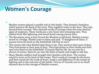 Women's Courage

  Muslim women played a notable role in this battle. They formed a battalion
  which stood at the back of the army. They supplied water to the men. They also
  dressed their wounds. They shouted words of courage when the army showed
  signs of weakness. These words put a new heart into retreating men. They
  dashed forth like lightning and sowed death among enemy lines.
 The Byzantine army at first forced the Muslims to fall back. Muslim women
  stood on a bridge. Khalid came to them and said, "O daughters of Islam, if
  anyone turns his back on the battlefield, kill him at once."
 The women did what Khalid bade them to do. They stood at their post of duty.
  They had stones at their post of duty. They had stones in their hands and their
  eyes were fixed on the battlefield. If anyone fled for life, he was met by a
  shower of stones. Back he ran into the thick of battle and fought to the last.
 Many Muslim soldiers had brought their families with them. The women
  stayed in tents at the back of the troops. Their words of courage for the brave
  and their taunts for the weak of heart, made a real difference in the tempo of
  fighting and in the outcome of the battle. Victory of Yarmuk was in no small
  measure due to the courage of Muslim women.
 