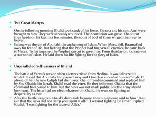  Two Great Martyrs

  On the following morning Khalid took stock of his losses. Ikrama and his son, Amr, were
  brought to him. They were seriously wounded. Their condition was grave. Khalid put
  their heads on his lap. In a few minutes, the souls of both of them winged their way to
  heaven.
 Ikrama was the son of Abu Jahl, the archenemy of Islam. When Mecca fell, Ikrama fled
  away for fear of life. But hearing that the Prophet had forgiven all enemies, he came back
  to Mecca. To his surprise, the Prophet ran out to greet him. From that day on, Ikrama was
  a true son of Islam. He laid down his life fighting for the glory of Islam.


 Unparalleled Selflessness of Khalid

  The battle of Yarmuk was on when a letter arrived from Medina. It was delivered to
  Khalid. It said that Abu Bakr had passed away and Omar has succeded him as Caliph. IT
  also said that the new Caliph had dismissed Khalid from his command and replaced him
  by Abu Obaida bin Jarrah. Khalid read the letter. He then informed Obaida that the
  command had passed to him. But the news was not made public, lest the army should
  lose heart. The letter had no effect whatever on Khalid. He went on fighting as
  desperatley as ever.
 After the battle was over, Khalid's dismissale became known. Someone said to him, "How
  is it that the news did not damp your spirit at all?" "I was not fighting for Omar," replied
  Khalid, "I was fighting for the cause of Allah."
 