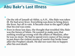Abu Bakr's Last Illness


  On the 7th of Jamadi-ul-Akhir, 13 A.H., Abu Bakr was taken
  ill. He had sever fever. Everything was done to bring down
  the fever, but all in vain. It became clear to the aged Caliph
  that his end was come.
 Even in these last days, the thought that troubled Abu Bakr
  was the future of Islam. He wanted to make sure that
  nothing would go wrong with the affairs of Muslims, after
  he was no more. He had to spend every ounce of his energy
  to put down the violent storms of unrest that broke loose
  after the Prophet's death. He did not want this to happen
  after his own death.

 