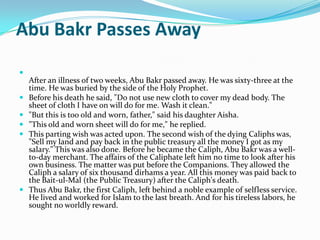 Abu Bakr Passes Away

    After an illness of two weeks, Abu Bakr passed away. He was sixty-three at the
    time. He was buried by the side of the Holy Prophet.
   Before his death he said, "Do not use new cloth to cover my dead body. The
    sheet of cloth I have on will do for me. Wash it clean."
   "But this is too old and worn, father," said his daughter Aisha.
   "This old and worn sheet will do for me," he replied.
   This parting wish was acted upon. The second wish of the dying Caliphs was,
    "Sell my land and pay back in the public treasury all the money I got as my
    salary." This was also done. Before he became the Caliph, Abu Bakr was a well-
    to-day merchant. The affairs of the Caliphate left him no time to look after his
    own business. The matter was put before the Companions. They allowed the
    Caliph a salary of six thousand dirhams a year. All this money was paid back to
    the Bait-ul-Mal (the Public Treasury) after the Caliph's death.
   Thus Abu Bakr, the first Caliph, left behind a noble example of selfless service.
    He lived and worked for Islam to the last breath. And for his tireless labors, he
    sought no worldly reward.
 