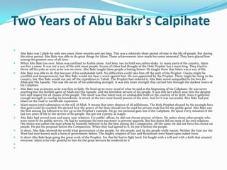 Two Years of Abu Bakr's Calpihate

    Abu Bakr was Caliph for only two years, three months and ten days. This was a relatively short period of time in the life of people. But during
    this short period, Abu Bakr was able to do great things for Islam. These achievements have made his name immortal. They have placed him
    among the greatest men of all time.
   When Abu Bakr too over, Islam was confined to Arabia alone. And here, too its hold was rather shaky. In many parts of the country, Islam
    was but a name. It was not a way of life with most people. Scores of tribes had thought of the Holy Prophet has a mere king. They tried to
    throw off his yoke as soon as he was no more. Abu Bakr taught these people a lasting lesson. He taught them that Islam was a way of life.
   Abu Bakr was able to do this because of his unshakable faith. No difficulties could take him off the path of the Prophet. Usama might be
    youthful and inexperienced, but Abu Bakr would not hear a word against him. He was appointed by the Prophet. There might be rising in the
    country, but Abu Bakr would not put off the expedition to Tabuk. The Prophet had ordered it. Abu Bakr stood unequalled in his love for
    Allah and His Apostle. This was the secret of his unbending strength. It was this inner strength that carried him through the darkest hours of
    his Caliphate.
   Abu Bakr was as sincere as he was firm in faith. He lived up to every word of what he said at the beginning of his Caliphate. He was never
    anything but the faithful agent of Allah and His Apostle, and the humblest servant of his people. It was this fact which won him the deepest
    love and respect for all classes of his people. The result was that Islam took an unshakable hold on the coutrny of its birth. Soon it gathered
    enough strength to overlap its boundaries. It struck at the two most feared powers of the time. And lo! it was successful. Abu Bakr had put
    Islam on the road to worldwide expansion.
   Islam means total submission to the will of Allah. It means that utter absence of all selfishness. The Holy Prophet showed by his example hwo
    that goal could be reached. He showed how the power of the State should not be used for private ends but for the public good. Abu Bakr was
    the first among his followers to live up to the Prophet's example. He go tno personal gain out of the Caliphate. He spent every minuted of the
    last two years of life in the service of his people, but got not a penny as wages.
   Abu Bakr had several sons and many near relatives. For public offices, he did not choose anyone of them. He rather chose other people who
    were more fit for public service. He had to nominate his own successor to prevent quarrels. But his choice fell on none of his own relatives.
    His choice was rather the man whom he honestly believed to be the best among the Companions. All the same, he did not force his choice on
    people. He put his proposal before the Companions. When they had agreed to it, he put it before the people.
   In short, Abu Bakr showed the world what government of the people, for the people, and by the people really meant. Neither the East nor the
    West had ever known such a form of government before. The mighty empires of Iran and Byzantium were based upon naked force.
   In short Abu Bakr kept going the great work of the Prophet. For that he had to fight hard. He fought with a will and with a faith that amazed
    everyone. Islam is for ever grateful to him for the great services he rendered to it


 