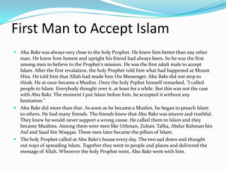 First Man to Accept Islam
 Abu Bakr was always very close to the holy Prophet. He knew him better than any other
  man. He knew how honest and upright his friend had always been. So he was the first
  among men to believe in the Prophet's mission. He was the first adult male to accept
  Islam. After the first revalation, the holy Prophet told him what had happened at Mount
  Hira. He told him that Allah had made him His Messenger. Abu Bakr did not stop to
  think. He at once became a Muslim. Once the holy Prphet himself remarked, "I called
  people to Islam. Everybody thought over it, at least for a while. But this was not the case
  with Abu Bakr. The moment I put Islam before him, he accepted it without any
  hesitation."
 Abu Bakr did more than that. As soon as he became a Muslim, he began to preach Islam
  to others. He had many friends. The friends knew that Abu Bakr was sincere and truthful.
  They knew he would never support a wrong cause. He called them to Islam and they
  became Muslims. Among them were men like Uthman, Zubair, Talha, Abdur Rahman bin
  Auf and Saad bin Waqqas. These men later became the pillars of Islam.
 The holy Prophet called at Abu Bakr's house every day. The two sad down and thought
  out ways of spreading Islam. Together they went to people and places and delivered the
  message of Allah. Wherever the holy Prophet went, Abu Bakr went with him.
 