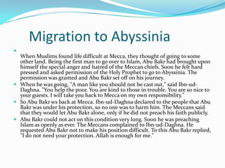 Migration to Abyssinia

  When Muslims found life difficult at Mecca, they thought of going to some
  other land. Being the first man to go over to Islam, Abu Bakr had brought upon
  himself the special anger and hatred of the Meccan chiefs. Soon he felt hard
  pressed and asked permission of the Holy Prophet to go to Abyssinia. The
  permission was granted and Abu Bakr set off on his journey.
 When he was going, "A man like you should not be cast out," said Ibn-ud-
  Daghna. "You help the poor. You are kind to those in trouble. You are so nice to
  your guests. I will take you back to Mecca on my own responsibility."
 So Abu Bakr ws back at Mecca. Ibn-ud-Daghna declared to the people that Abu
  Bakr was under his protection, so no one was to harm him. The Meccans said
  that they would let Abu Bakr alone, only if he did not preach his faith publicly.
 Abu Bakr could not act on this condition very long. Soon he was preaching
  Islam as openly as ever. The Meccans complained to Ibn-ud-Daghna. He
  requested Abu Bakr not to make his position difficult. To this Abu Bakr replied,
  "I do not need your protection. Allah is enough for me."
 