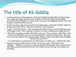 The title of AS-Siddiq
 I n the tenth year of his mission, the holy Prophet had the Miraj of Ascension.
   One night the angel Gabriel came with the word that Allah the Almighty
   wanted the holy Prophet to come all the way up to the highest heaven. The holy
   Prophet undertook the journey.
 In the morning, after the ascension had taken place, the holy Prophet talked to
   people about the Miraj. This drew the jeers of his enemies.
 "Look!" the howled out, "what nonsense he talks! Surely, now his followers too
   will laugh at him. Who is going to believe in such a midsummer night dream?"
  The talk was going on when Abu Bakr came up. "Do you know, Abu Bakr, what
    news your friend has for you in the morning?" said one of the mean. "He says
   he was on the highest heaven last night, having a talk with Allah, the Almighty.
                                  Would you believe it?"
  "I would believe anything that the Messenger of Allah says," replied Abu Bakr
 When the holy Prophet learnt of this, he at once said, "Abu Bakr is the
   `Siddiq'." `Siddiq' is a person so sincere of heart that doubts never mar his love.
   Abu Bakr earned this title because of his faith was too strong to be shaken by
   anything.
 
