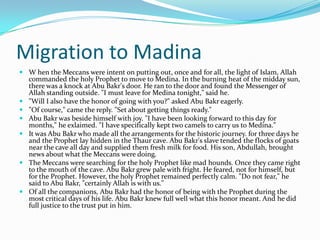 Migration to Madina
 W hen the Meccans were intent on putting out, once and for all, the light of Islam, Allah
  commanded the holy Prophet to move to Medina. In the burning heat of the midday sun,
  there was a knock at Abu Bakr's door. He ran to the door and found the Messenger of
  Allah standing outside. "I must leave for Medina tonight," said he.
 "Will I also have the honor of going with you?" asked Abu Bakr eagerly.
 "Of course," came the reply. "Set about getting things ready."
 Abu Bakr was beside himself with joy. "I have been looking forward to this day for
  months," he exlaimed. "I have specifically kept two camels to carry us to Medina."
 It was Abu Bakr who made all the arrangements for the historic journey. for three days he
  and the Prophet lay hidden in the Thaur cave. Abu Bakr's slave tended the flocks of goats
  near the cave all day and supplied them fresh milk for food. His son, Abdullah, brought
  news about what the Meccans were doing.
 The Meccans were searching for the holy Prophet like mad hounds. Once they came right
  to the mouth of the cave. Abu Bakr grew pale with fright. He feared, not for himself, but
  for the Prophet. However, the holy Prophet remained perfectly calm. "Do not fear," he
  said to Abu Bakr, "certainly Allah is with us."
 Of all the companions, Abu Bakr had the honor of being with the Prophet during the
  most critical days of his life. Abu Bakr knew full well what this honor meant. And he did
  full justice to the trust put in him.
 