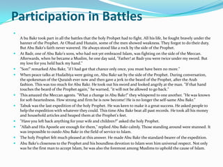 Participation in Battles

    A bu Bakr took part in all the battles that the holy Prohpet had to fight. All his life, he fought bravely under the
    banner of the Prophet. At Ohud and Hunain, some of the men showed weakness. They forgot to do their duty.
    But Abu Bakr's faith never wavered. He always stood like a rock by the side of the Prophet.
   At Badr, one of Abu Bakr's sons, who had not yet embraced Islam, was fighting on the side of the Meccan.
    Afterwards, when he became a Muslim, he one day said, "Father! at Badr you were twice under my sword. But
    my love for you held back my hand."
   "Son!" remarked Abu Bakr, "if I had got that chance only once, you must have been no more."
   When peace talks at Hudaibiya were going on, Abu Bakr sat by the side of the Prophet. During conversation,
    the spokesman of the Quraish ever now and then gave a jerk to the beard of the Prophet, after the Arab
    fashion. This was too much for Abu Bakr. He took out his sword and looked angrily at the man. "If that hand
    touches the beard of the Prophet again," he warned, "it will not be allowed to go back."
   This amazed the Meccan agents. "What a change in Abu Bakr!" they whispered to one another. "He was known
    for soft-heartedness. How strong and firm he is now become! He is no longer the self-same Abu Bakr."
   Tabuk was the last expedition of the holy Prophet. He was keen to make it a great success. He asked people to
    help the expedition with whatever they could. This time Abu Bakr beat all past records. He took all his money
    and household articles and heaped them at the Prophet's feet.
   "Have you left back anything for your wife and children?" asked the holy Prophet.
   "Allah and His Apostle are enough for them," replied Abu Bakr calmly. Those standing around were stunned. It
    was impossible to outdo Abu Bakr in the field of service to Islam.
   The holy Prophet felt much pleased at this answer. He made Abu Bakr the standard-bearer of the expedition.
   Abu Bakr's closeness to the Prophet and his boundless devotion to Islam won him universal respect. Not only
    was he the first man to accept Islam, he was also the foremost among Muslims to uphold the cause of Islam.
 