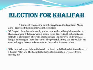 Election for Khalifah
              After his election as the Caliph, Sayyiduna Abu Bakr (radi Allahu
  anhu) addressed the Muslims with these words:
 "O People! I have been chosen by you as your leader, although I am no better
  than any of you. If I do any wrong, set me right. Listen, truth is honesty and
  untruth is dishonesty. The weak among you are the powerful in my eyes, as
  long as I do not give them their dues. The powerful among you are weak in my
  eyes, as long as I do not take away from them what is due to others.

 "Obey me as long as I obey Allah and His Rasul (sallal laahu alaihi wasallam). If
  I disobey Allah and His Rasul (sallallaahu alaihi wasallam), you are free to
  disobey me."
 