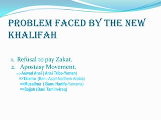 Problem Faced by the new
khALIFAH

1. Refusal to pay Zakat.
2. Apostasy Movement.
 =>Aswad Ansi ( Ansi Tribe-Yemen)
  =>Talaiha (Banu Asad-Northern Arabia)
   =>Musailma ( Banu Hanifa-Yamama)
   =>Sajjah (Bani Tamim-Iraq)
 