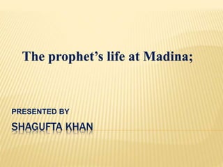 The prophet’s life at Madina; 
PRESENTED BY 
SHAGUFTA KHAN 
 