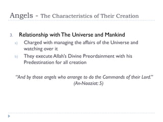Angels -          The Characteristics of Their Creation


3.        Relationship with The Universe and Mankind
     a)    Charged with managing the affairs of the Universe and
           watching over it
     b)    They execute Allah’s Divine Preordainment with his
           Predestination for all creation

     “And by those angels who arrange to do the Commands of their Lord.”
                                 (An-Naaziat: 5)
 
