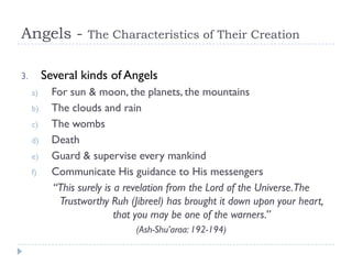Angels -            The Characteristics of Their Creation


3.        Several kinds of Angels
     a)     For sun & moon, the planets, the mountains
     b)     The clouds and rain
     c)     The wombs
     d)     Death
     e)     Guard & supervise every mankind
     f)     Communicate His guidance to His messengers
            “This surely is a revelation from the Lord of the Universe.The
              Trustworthy Ruh (Jibreel) has brought it down upon your heart,
                            that you may be one of the warners.”
                               (Ash-Shu’araa: 192-194)
 