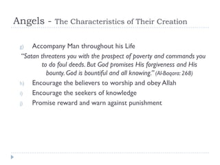 Angels -      The Characteristics of Their Creation


 g)   Accompany Man throughout his Life
  “Satan threatens you with the prospect of poverty and commands you
          to do foul deeds. But God promises His forgiveness and His
            bounty. God is bountiful and all knowing.” (Al-Baqara: 268)
 h) Encourage the believers to worship and obey Allah
 i)   Encourage the seekers of knowledge
 j)   Promise reward and warn against punishment
 