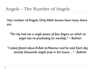 Angels – The Number of Angels

Vast number of Angels. Only Allah knows how many there
are.

 “The sky had not a single peace of four fingers on which an
        angel was no prostrating (in worship).” – Bukhari

“I asked Jibreel about Al-Bait al-Maamur and he said: Each day
      seventy thousands angels pray in the house…” - Bukhari
 