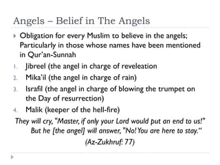 Angels – Belief in The Angels
 Obligation for every Muslim to believe in the angels;
  Particularly in those whose names have been mentioned
  in Qur’an-Sunnah
1. Jibreel (the angel in charge of reveleation
2. Mika’il (the angel in charge of rain)
3. Israfil (the angel in charge of blowing the trumpet on
    the Day of resurrection)
4. Malik (keeper of the hell-fire)
 They will cry, "Master, if only your Lord would put an end to us!"
      But he [the angel] will answer, "No! You are here to stay.“
                           (Az-Zukhruf: 77)
 