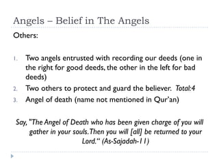 Angels – Belief in The Angels
Others:

1.   Two angels entrusted with recording our deeds (one in
     the right for good deeds, the other in the left for bad
     deeds)
2.   Two others to protect and guard the believer. Total:4
3.   Angel of death (name not mentioned in Qur’an)

 Say, "The Angel of Death who has been given charge of you will
      gather in your souls.Then you will [all] be returned to your
                        Lord.“ (As-Sajadah-11)
 