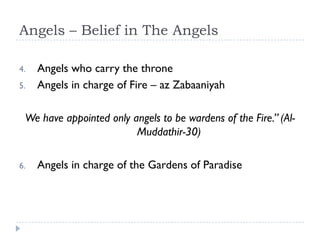 Angels – Belief in The Angels

4.   Angels who carry the throne
5.   Angels in charge of Fire – az Zabaaniyah

 We have appointed only angels to be wardens of the Fire.” (Al-
                         Muddathir-30)

6.   Angels in charge of the Gardens of Paradise
 