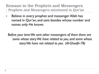 Eemaan in the Prophets and Messengers
- Prophets and Messengers mentioned in Qur’an
     Believe in every prophet and messenger Allah has
      named in Qur’an, and sent besides whose number and
      names only He knows

    Before your time We sent other messengers: of them there are
       some whose story We have related to you, and some whose
            story We have not related to you. (Al-Ghaafir-78)
 