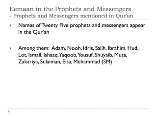 Eemaan in the Prophets and Messengers
- Prophets and Messengers mentioned in Qur’an
   Names of Twenty Five prophets and messengers appear
    in the Qur’an

   Among them: Adam, Nooh, Idris, Salih, Ibrahim, Hud,
    Lot, Ismail, Ishaaq,Yaqoob,Yousuf, Shuyaib, Musa,
    Zakariya, Sulaiman, Eisa, Muhammad (SM)
 