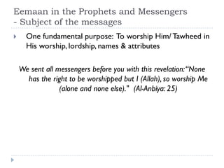 Eemaan in the Prophets and Messengers
- Subject of the messages
     One fundamental purpose: To worship Him/ Tawheed in
      His worship, lordship, names & attributes

    We sent all messengers before you with this revelation: “None
      has the right to be worshipped but I (Allah), so worship Me
                 (alone and none else)." (Al-Anbiya: 25)
 