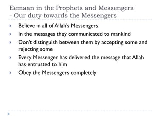 Eemaan in the Prophets and Messengers
- Our duty towards the Messengers
   Believe in all of Allah’s Messengers
   In the messages they communicated to mankind
   Don’t distinguish between them by accepting some and
    rejecting some
   Every Messenger has delivered the message that Allah
    has entrusted to him
   Obey the Messengers completely
 