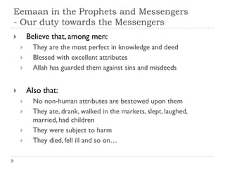 Eemaan in the Prophets and Messengers
- Our duty towards the Messengers
       Believe that, among men:
         They are the most perfect in knowledge and deed
         Blessed with excellent attributes
         Allah has guarded them against sins and misdeeds


       Also that:
         No non-human attributes are bestowed upon them
         They ate, drank, walked in the markets, slept, laughed,
          married, had children
         They were subject to harm
         They died, fell ill and so on…
 