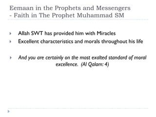 Eemaan in the Prophets and Messengers
- Faith in The Prophet Muhammad SM

   Allah SWT has provided him with Miracles
   Excellent characteristics and morals throughout his life

   And you are certainly on the most exalted standard of moral
                     excellence. (Al Qalam: 4)
 