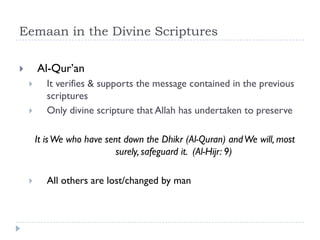 Eemaan in the Divine Scriptures

       Al-Qur’an
          It verifies & supports the message contained in the previous
           scriptures
          Only divine scripture that Allah has undertaken to preserve

        It is We who have sent down the Dhikr (Al-Quran) and We will, most
                             surely, safeguard it. (Al-Hijr: 9)

          All others are lost/changed by man
 