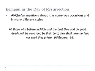 Eemaan in the Day of Resurrection
    Al-Qur’an mentions about it in numerous occasions and
     in many different styles

    All those who believe in Allah and the Last Day and do good
      deeds, will be rewarded by their Lord; they shall have no fear,
                  nor shall they grieve. (Al-Baqara: 62)
 