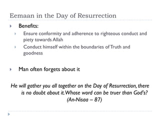 Eemaan in the Day of Resurrection
       Benefits:
         Ensure conformity and adherence to righteous conduct and
          piety towards Allah
         Conduct himself within the boundaries of Truth and
          goodness


       Man often forgets about it

He will gather you all together on the Day of Resurrection, there
    is no doubt about it.Whose word can be truer than God's?
                           (An-Nisaa – 87)
 
