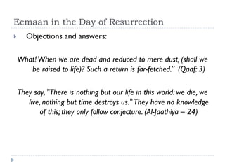 Eemaan in the Day of Resurrection
      Objections and answers:

    What! When we are dead and reduced to mere dust, (shall we
       be raised to life)? Such a return is far-fetched.” (Qaaf: 3)

    They say, "There is nothing but our life in this world: we die, we
       live, nothing but time destroys us." They have no knowledge
            of this; they only follow conjecture. (Al-Jaathiya – 24)
 