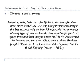 Eemaan in the Day of Resurrection
    Objections and answers:

    He (Man) asks, "Who can give life back to bones after they
     have rotted away?“Say, "He who brought them into being in
     the first instance will give them life again: He has knowledge
     of every type of creation: He who produces fire for you from
     green trees and from this you kindle fire." Is He who created
      the heavens and earth not able to create others like these
     people? Of course He is! He is indeed the Supreme Creator,
                    the All Knowing. (Yaseen – 78-81)
 