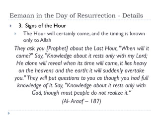 Eemaan in the Day of Resurrection - Details
       3. Signs of the Hour
         The Hour will certainly come, and the timing is known
          only to Allah
    They ask you [Prophet] about the Last Hour, "When will it
     come?" Say, "Knowledge about it rests only with my Lord;
     He alone will reveal when its time will come, it lies heavy
      on the heavens and the earth: it will suddenly overtake
    you." They will put questions to you as though you had full
     knowledge of it. Say, "Knowledge about it rests only with
            God, though most people do not realize it.“
                         (Al- Araaf – 187)
 