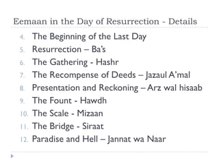 Eemaan in the Day of Resurrection - Details
 4.    The Beginning of the Last Day
 5.    Resurrection – Ba’s
 6.    The Gathering - Hashr
 7.    The Recompense of Deeds – Jazaul A’mal
 8.    Presentation and Reckoning – Arz wal hisaab
 9.    The Fount - Hawdh
 10.   The Scale - Mizaan
 11.   The Bridge - Siraat
 12.   Paradise and Hell – Jannat wa Naar
 