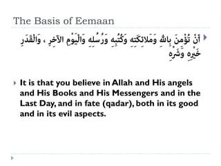 The Basis of Eemaan
                                                      



   It is that you believe in Allah and His angels
    and His Books and His Messengers and in the
    Last Day, and in fate (qadar), both in its good
    and in its evil aspects.
 