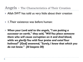 Angels -       The Characteristics of Their Creation
   Allah SWT has told us very little about their creation

   1. Their existence was before human:

   When your Lord said to the angels, "I am putting a
    successor on earth," they said, "Will You place someone
    there who will cause corruption on it and shed blood,
    while we glorify You with Your praise and extol Your
    holiness?" [God] answered, "Surely, I know that which you
    do not know." (Al baqara: 30)
 