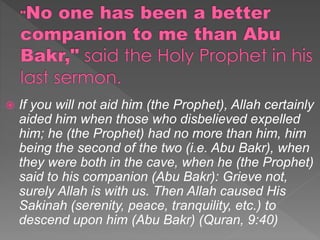  If you will not aid him (the Prophet), Allah certainly
aided him when those who disbelieved expelled
him; he (the Prophet) had no more than him, him
being the second of the two (i.e. Abu Bakr), when
they were both in the cave, when he (the Prophet)
said to his companion (Abu Bakr): Grieve not,
surely Allah is with us. Then Allah caused His
Sakinah (serenity, peace, tranquility, etc.) to
descend upon him (Abu Bakr) (Quran, 9:40)
 