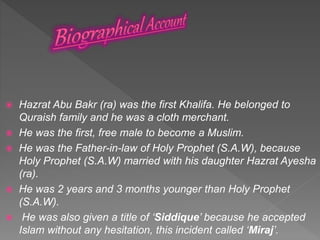  Hazrat Abu Bakr (ra) was the first Khalifa. He belonged to
Quraish family and he was a cloth merchant.
 He was the first, free male to become a Muslim.
 He was the Father-in-law of Holy Prophet (S.A.W), because
Holy Prophet (S.A.W) married with his daughter Hazrat Ayesha
(ra).
 He was 2 years and 3 months younger than Holy Prophet
(S.A.W).
 He was also given a title of ‘Siddique’ because he accepted
Islam without any hesitation, this incident called ‘Miraj’.
 